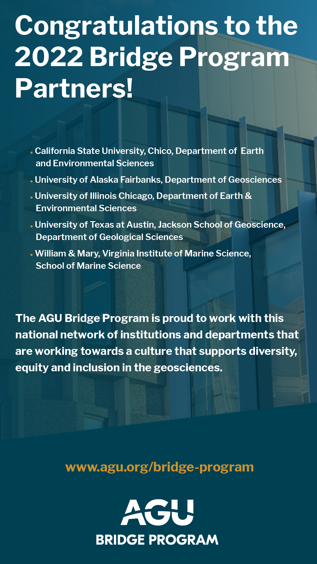 Congratulations to the 2022 Bridge Program Partners! The AGU Bridge Program is an asset to geoscience departments seeking to promote equity within their graduate programs and within the larger geoscience community. By working together, we can create a more welcoming environment in the Earth and space sciences for everyone. Congratulations to the five departments selected for partnership in 2022: California State University, Chico, Department of Earth and Environmental Sciences; University of Alaska Fairbanks, Department of Geosciences; University of Illinois Chicago, Department of Earth & Environmental Sciences; University of Texas at Austin, Jackson School of Geoscience, Department of Geological Sciences; and William & Mary, Virginia Institute of Marine Science, School of Marine Science. 
